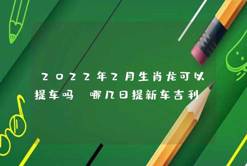 2022年2月生肖龙可以提车吗 哪几日提新车吉利